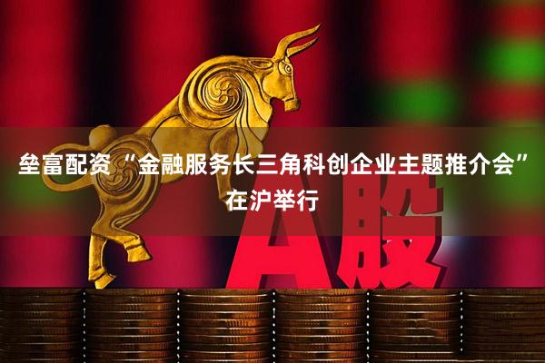 垒富配资 “金融服务长三角科创企业主题推介会”在沪举行