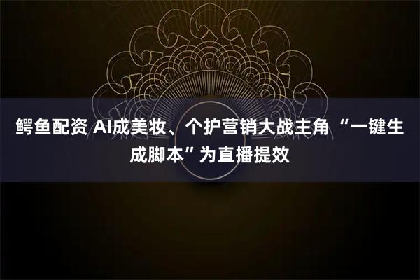 鳄鱼配资 AI成美妆、个护营销大战主角 “一键生成脚本”为直播提效