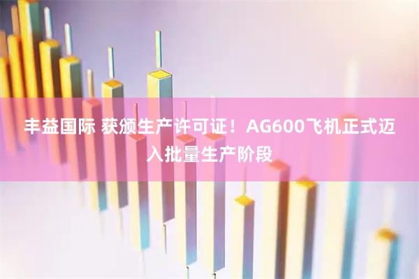 丰益国际 获颁生产许可证！AG600飞机正式迈入批量生产阶段
