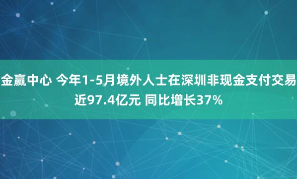 金赢中心 今年1-5月境外人士在深圳非现金支付交易近97.4亿元 同比增长37%