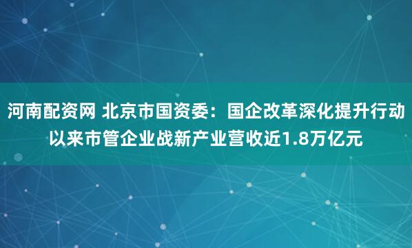 河南配资网 北京市国资委：国企改革深化提升行动以来市管企业战新产业营收近1.8万亿元