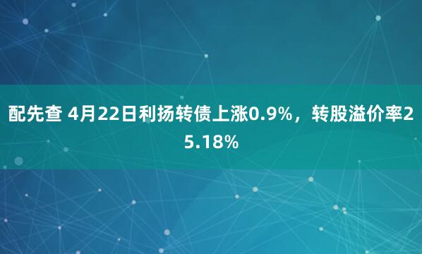 配先查 4月22日利扬转债上涨0.9%，转股溢价率25.18%