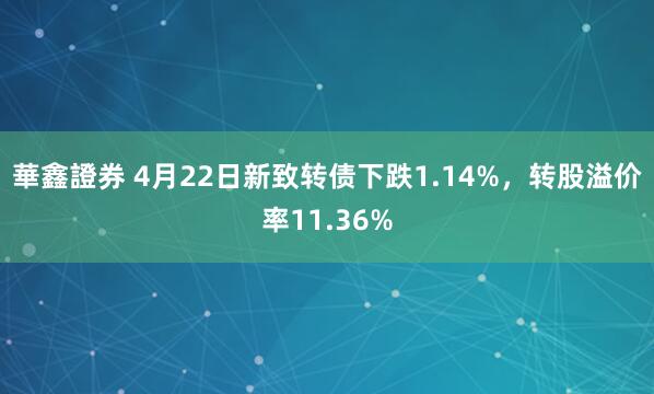 華鑫證券 4月22日新致转债下跌1.14%，转股溢价率11.36%