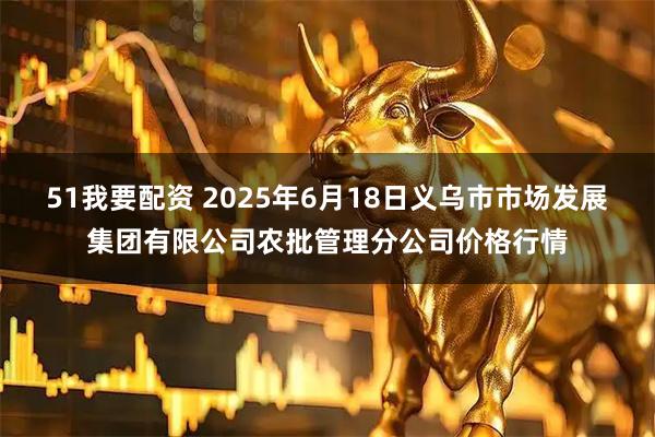 51我要配资 2025年6月18日义乌市市场发展集团有限公司农批管理分公司价格行情