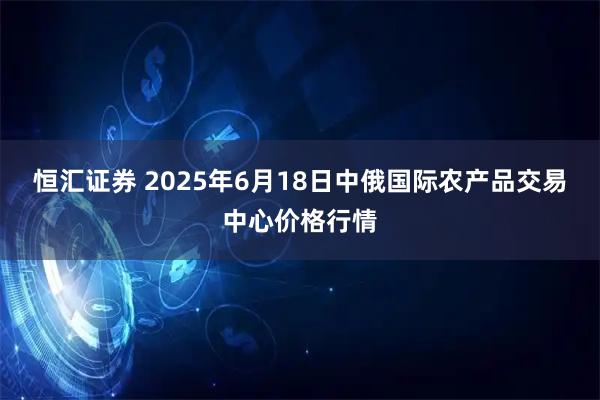 恒汇证券 2025年6月18日中俄国际农产品交易中心价格行情