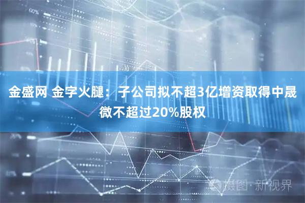 金盛网 金字火腿：子公司拟不超3亿增资取得中晟微不超过20%股权