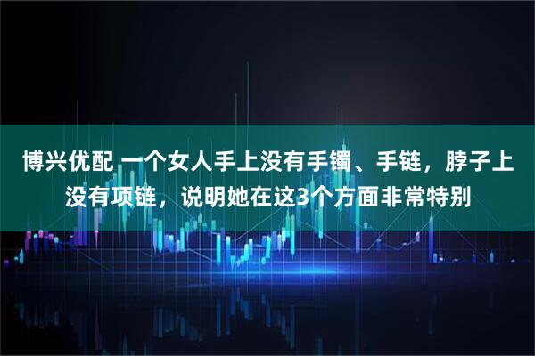 博兴优配 一个女人手上没有手镯、手链，脖子上没有项链，说明她在这3个方面非常特别