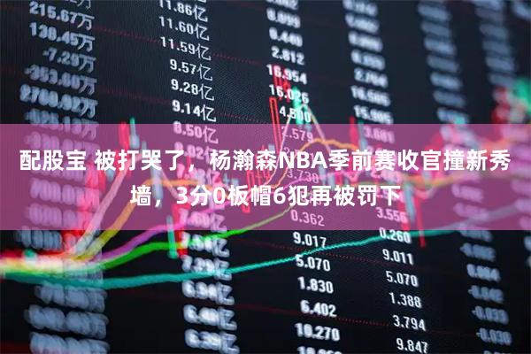 配股宝 被打哭了，杨瀚森NBA季前赛收官撞新秀墙，3分0板帽6犯再被罚下