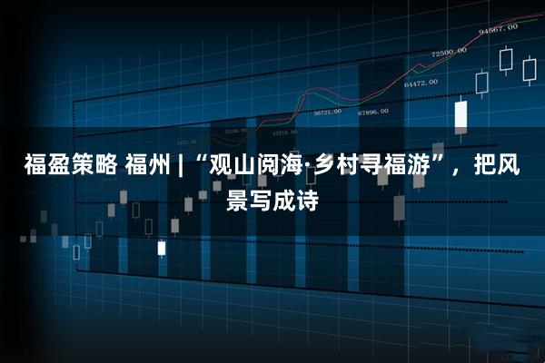 福盈策略 福州 | “观山阅海·乡村寻福游”，把风景写成诗