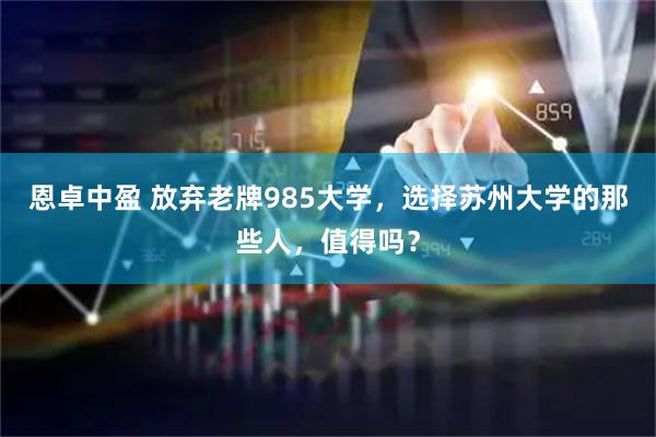恩卓中盈 放弃老牌985大学，选择苏州大学的那些人，值得吗？