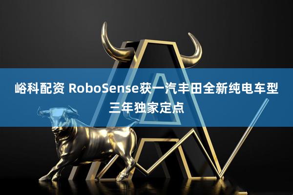 峪科配资 RoboSense获一汽丰田全新纯电车型三年独家定点