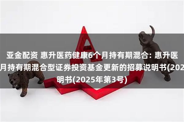 亚金配资 惠升医药健康6个月持有期混合: 惠升医药健康6个月持有期混合型证券投资基金更新的招募说明书(2025年第3号)