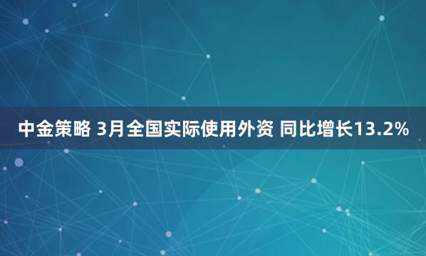 中金策略 3月全国实际使用外资 同比增长13.2%