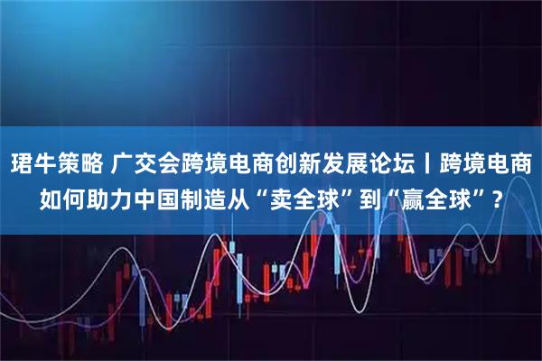 珺牛策略 广交会跨境电商创新发展论坛丨跨境电商如何助力中国制造从“卖全球”到“赢全球”？