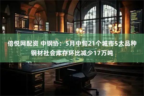 倍悦网配资 中钢协：5月中旬21个城市5大品种钢材社会库存环比减少17万吨