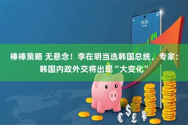 棒棒策略 无悬念！李在明当选韩国总统，专家：韩国内政外交将出现“大变化”