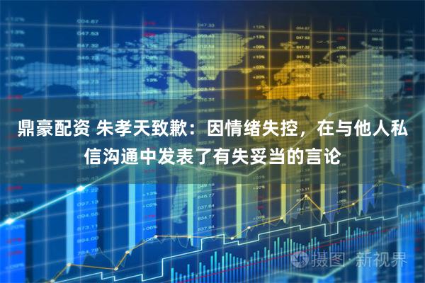 鼎豪配资 朱孝天致歉：因情绪失控，在与他人私信沟通中发表了有失妥当的言论