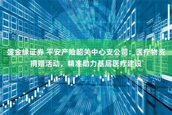 盛金缘证券 平安产险韶关中心支公司：医疗物资捐赠活动，精准助力基层医疗建设